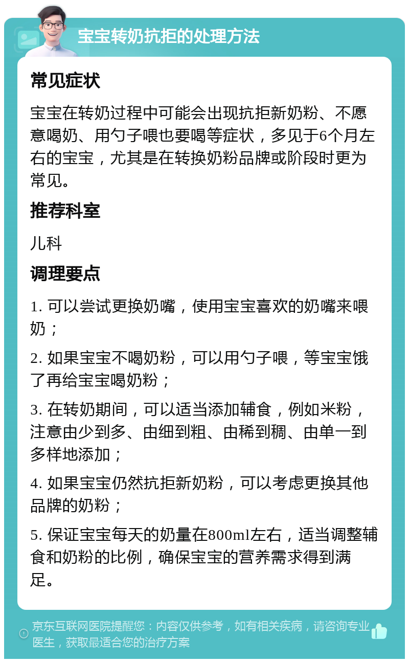 宝宝转奶抗拒的处理方法 常见症状 宝宝在转奶过程中可能会出现抗拒新奶粉、不愿意喝奶、用勺子喂也要喝等症状，多见于6个月左右的宝宝，尤其是在转换奶粉品牌或阶段时更为常见。 推荐科室 儿科 调理要点 1. 可以尝试更换奶嘴，使用宝宝喜欢的奶嘴来喂奶； 2. 如果宝宝不喝奶粉，可以用勺子喂，等宝宝饿了再给宝宝喝奶粉； 3. 在转奶期间，可以适当添加辅食，例如米粉，注意由少到多、由细到粗、由稀到稠、由单一到多样地添加； 4. 如果宝宝仍然抗拒新奶粉，可以考虑更换其他品牌的奶粉； 5. 保证宝宝每天的奶量在800ml左右，适当调整辅食和奶粉的比例，确保宝宝的营养需求得到满足。