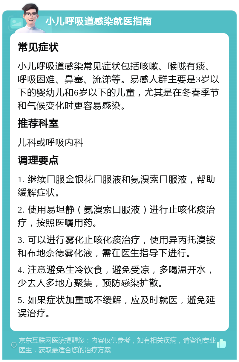 小儿呼吸道感染就医指南 常见症状 小儿呼吸道感染常见症状包括咳嗽、喉咙有痰、呼吸困难、鼻塞、流涕等。易感人群主要是3岁以下的婴幼儿和6岁以下的儿童，尤其是在冬春季节和气候变化时更容易感染。 推荐科室 儿科或呼吸内科 调理要点 1. 继续口服金银花口服液和氨溴索口服液，帮助缓解症状。 2. 使用易坦静（氨溴索口服液）进行止咳化痰治疗，按照医嘱用药。 3. 可以进行雾化止咳化痰治疗，使用异丙托溴铵和布地奈德雾化液，需在医生指导下进行。 4. 注意避免生冷饮食，避免受凉，多喝温开水，少去人多地方聚集，预防感染扩散。 5. 如果症状加重或不缓解，应及时就医，避免延误治疗。