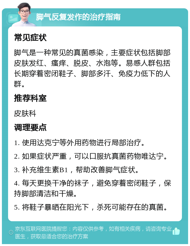 脚气反复发作的治疗指南 常见症状 脚气是一种常见的真菌感染，主要症状包括脚部皮肤发红、瘙痒、脱皮、水泡等。易感人群包括长期穿着密闭鞋子、脚部多汗、免疫力低下的人群。 推荐科室 皮肤科 调理要点 1. 使用达克宁等外用药物进行局部治疗。 2. 如果症状严重，可以口服抗真菌药物唯达宁。 3. 补充维生素B1，帮助改善脚气症状。 4. 每天更换干净的袜子，避免穿着密闭鞋子，保持脚部清洁和干燥。 5. 将鞋子暴晒在阳光下，杀死可能存在的真菌。