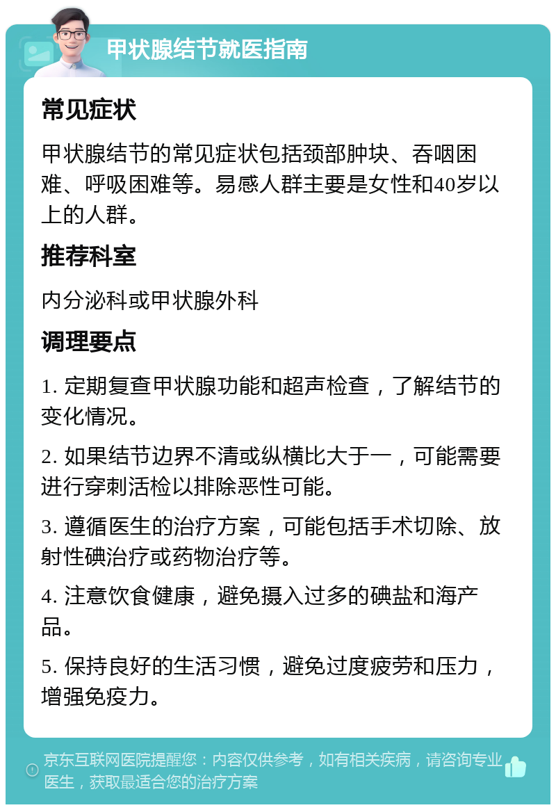 甲状腺结节就医指南 常见症状 甲状腺结节的常见症状包括颈部肿块、吞咽困难、呼吸困难等。易感人群主要是女性和40岁以上的人群。 推荐科室 内分泌科或甲状腺外科 调理要点 1. 定期复查甲状腺功能和超声检查，了解结节的变化情况。 2. 如果结节边界不清或纵横比大于一，可能需要进行穿刺活检以排除恶性可能。 3. 遵循医生的治疗方案，可能包括手术切除、放射性碘治疗或药物治疗等。 4. 注意饮食健康，避免摄入过多的碘盐和海产品。 5. 保持良好的生活习惯，避免过度疲劳和压力，增强免疫力。