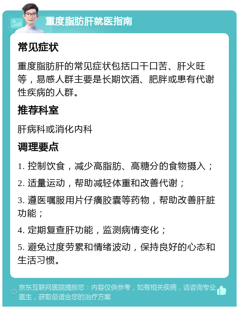 重度脂肪肝就医指南 常见症状 重度脂肪肝的常见症状包括口干口苦、肝火旺等，易感人群主要是长期饮酒、肥胖或患有代谢性疾病的人群。 推荐科室 肝病科或消化内科 调理要点 1. 控制饮食，减少高脂肪、高糖分的食物摄入； 2. 适量运动，帮助减轻体重和改善代谢； 3. 遵医嘱服用片仔癀胶囊等药物，帮助改善肝脏功能； 4. 定期复查肝功能，监测病情变化； 5. 避免过度劳累和情绪波动，保持良好的心态和生活习惯。