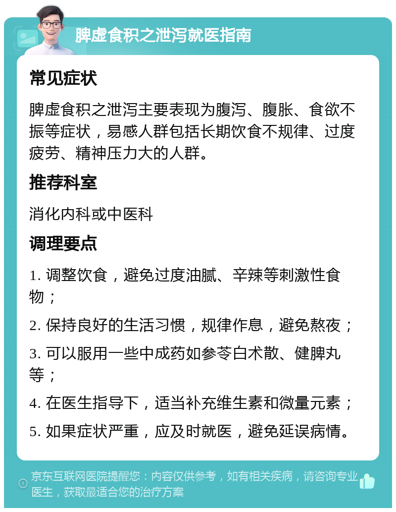 脾虚食积之泄泻就医指南 常见症状 脾虚食积之泄泻主要表现为腹泻、腹胀、食欲不振等症状，易感人群包括长期饮食不规律、过度疲劳、精神压力大的人群。 推荐科室 消化内科或中医科 调理要点 1. 调整饮食，避免过度油腻、辛辣等刺激性食物； 2. 保持良好的生活习惯，规律作息，避免熬夜； 3. 可以服用一些中成药如参苓白术散、健脾丸等； 4. 在医生指导下，适当补充维生素和微量元素； 5. 如果症状严重，应及时就医，避免延误病情。