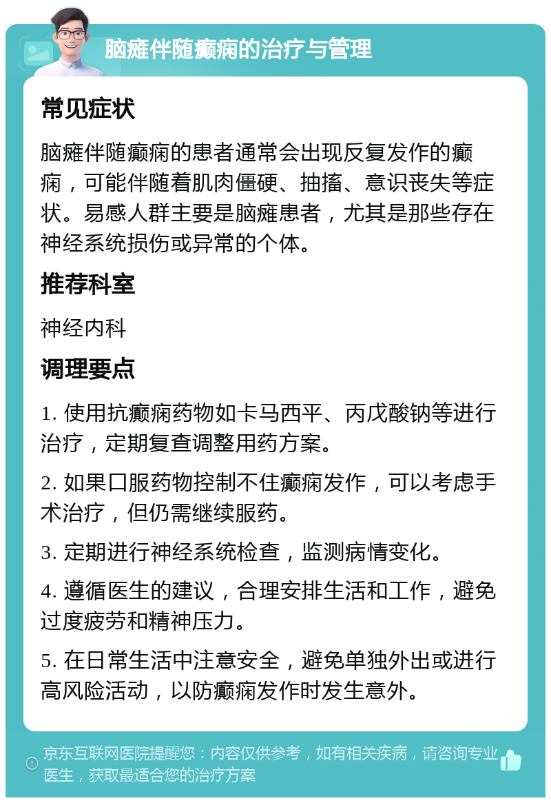 脑瘫伴随癫痫的治疗与管理 常见症状 脑瘫伴随癫痫的患者通常会出现反复发作的癫痫，可能伴随着肌肉僵硬、抽搐、意识丧失等症状。易感人群主要是脑瘫患者，尤其是那些存在神经系统损伤或异常的个体。 推荐科室 神经内科 调理要点 1. 使用抗癫痫药物如卡马西平、丙戊酸钠等进行治疗，定期复查调整用药方案。 2. 如果口服药物控制不住癫痫发作，可以考虑手术治疗，但仍需继续服药。 3. 定期进行神经系统检查，监测病情变化。 4. 遵循医生的建议，合理安排生活和工作，避免过度疲劳和精神压力。 5. 在日常生活中注意安全，避免单独外出或进行高风险活动，以防癫痫发作时发生意外。