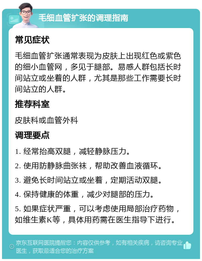 毛细血管扩张的调理指南 常见症状 毛细血管扩张通常表现为皮肤上出现红色或紫色的细小血管网，多见于腿部。易感人群包括长时间站立或坐着的人群，尤其是那些工作需要长时间站立的人群。 推荐科室 皮肤科或血管外科 调理要点 1. 经常抬高双腿，减轻静脉压力。 2. 使用防静脉曲张袜，帮助改善血液循环。 3. 避免长时间站立或坐着，定期活动双腿。 4. 保持健康的体重，减少对腿部的压力。 5. 如果症状严重，可以考虑使用局部治疗药物，如维生素K等，具体用药需在医生指导下进行。