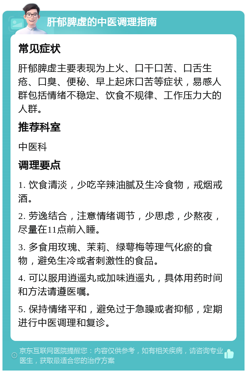 肝郁脾虚的中医调理指南 常见症状 肝郁脾虚主要表现为上火、口干口苦、口舌生疮、口臭、便秘、早上起床口苦等症状，易感人群包括情绪不稳定、饮食不规律、工作压力大的人群。 推荐科室 中医科 调理要点 1. 饮食清淡，少吃辛辣油腻及生冷食物，戒烟戒酒。 2. 劳逸结合，注意情绪调节，少思虑，少熬夜，尽量在11点前入睡。 3. 多食用玫瑰、茉莉、绿萼梅等理气化瘀的食物，避免生冷或者刺激性的食品。 4. 可以服用逍遥丸或加味逍遥丸，具体用药时间和方法请遵医嘱。 5. 保持情绪平和，避免过于急躁或者抑郁，定期进行中医调理和复诊。