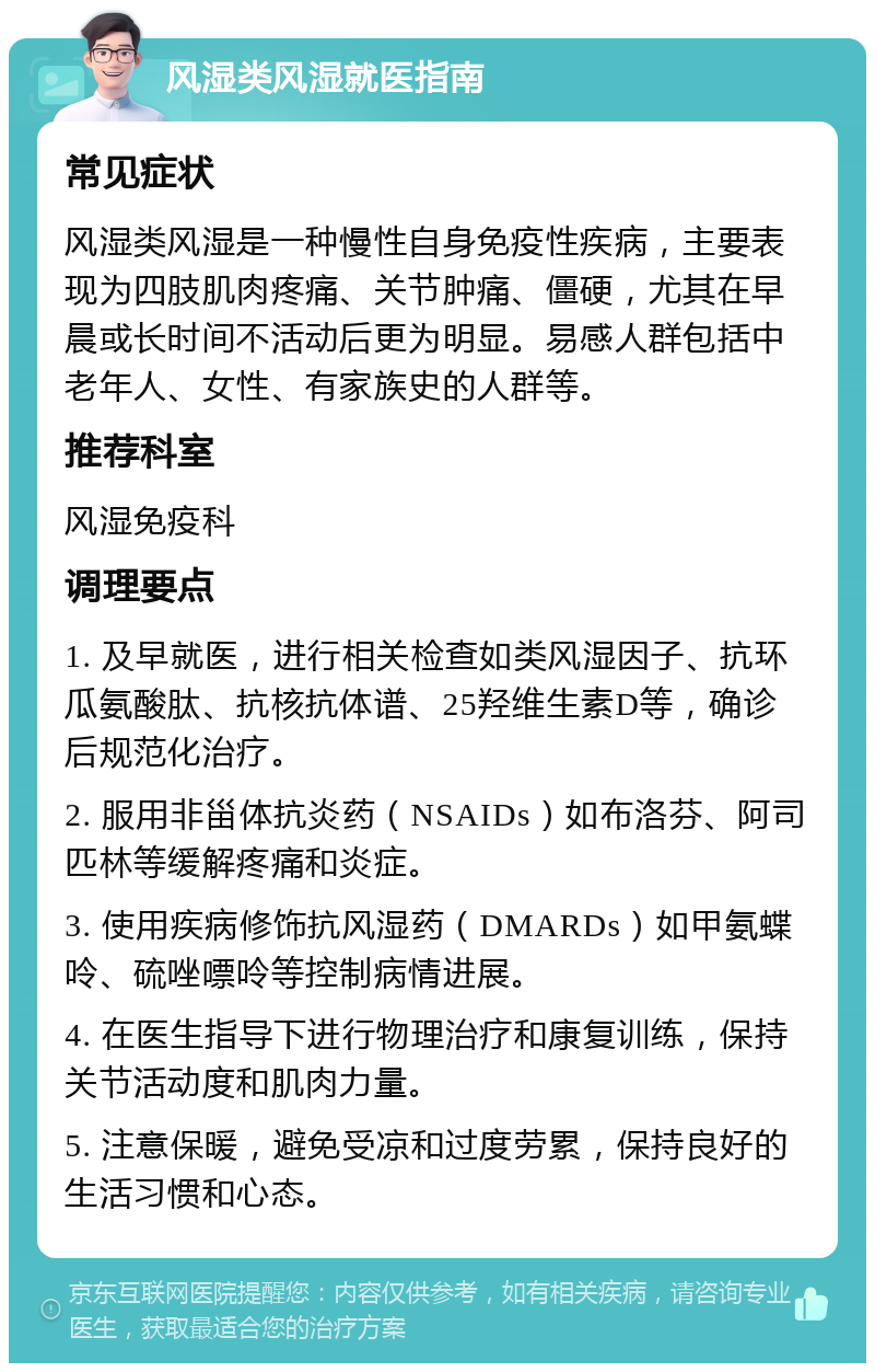 风湿类风湿就医指南 常见症状 风湿类风湿是一种慢性自身免疫性疾病，主要表现为四肢肌肉疼痛、关节肿痛、僵硬，尤其在早晨或长时间不活动后更为明显。易感人群包括中老年人、女性、有家族史的人群等。 推荐科室 风湿免疫科 调理要点 1. 及早就医，进行相关检查如类风湿因子、抗环瓜氨酸肽、抗核抗体谱、25羟维生素D等，确诊后规范化治疗。 2. 服用非甾体抗炎药（NSAIDs）如布洛芬、阿司匹林等缓解疼痛和炎症。 3. 使用疾病修饰抗风湿药（DMARDs）如甲氨蝶呤、硫唑嘌呤等控制病情进展。 4. 在医生指导下进行物理治疗和康复训练，保持关节活动度和肌肉力量。 5. 注意保暖，避免受凉和过度劳累，保持良好的生活习惯和心态。