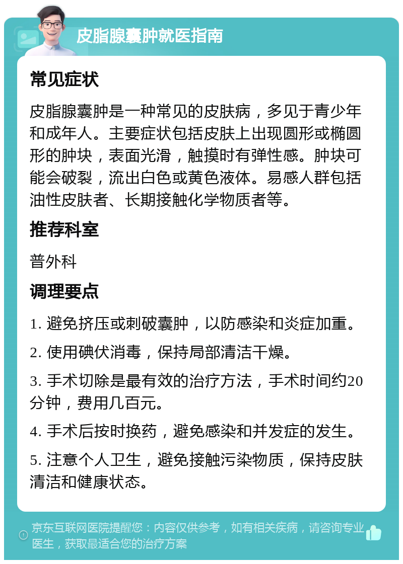 皮脂腺囊肿就医指南 常见症状 皮脂腺囊肿是一种常见的皮肤病，多见于青少年和成年人。主要症状包括皮肤上出现圆形或椭圆形的肿块，表面光滑，触摸时有弹性感。肿块可能会破裂，流出白色或黄色液体。易感人群包括油性皮肤者、长期接触化学物质者等。 推荐科室 普外科 调理要点 1. 避免挤压或刺破囊肿，以防感染和炎症加重。 2. 使用碘伏消毒，保持局部清洁干燥。 3. 手术切除是最有效的治疗方法，手术时间约20分钟，费用几百元。 4. 手术后按时换药，避免感染和并发症的发生。 5. 注意个人卫生，避免接触污染物质，保持皮肤清洁和健康状态。