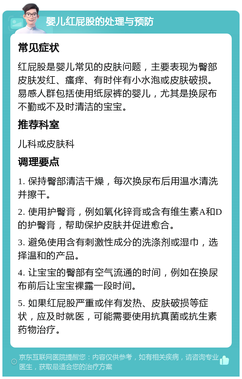 婴儿红屁股的处理与预防 常见症状 红屁股是婴儿常见的皮肤问题，主要表现为臀部皮肤发红、瘙痒、有时伴有小水泡或皮肤破损。易感人群包括使用纸尿裤的婴儿，尤其是换尿布不勤或不及时清洁的宝宝。 推荐科室 儿科或皮肤科 调理要点 1. 保持臀部清洁干燥，每次换尿布后用温水清洗并擦干。 2. 使用护臀膏，例如氧化锌膏或含有维生素A和D的护臀膏，帮助保护皮肤并促进愈合。 3. 避免使用含有刺激性成分的洗涤剂或湿巾，选择温和的产品。 4. 让宝宝的臀部有空气流通的时间，例如在换尿布前后让宝宝裸露一段时间。 5. 如果红屁股严重或伴有发热、皮肤破损等症状，应及时就医，可能需要使用抗真菌或抗生素药物治疗。