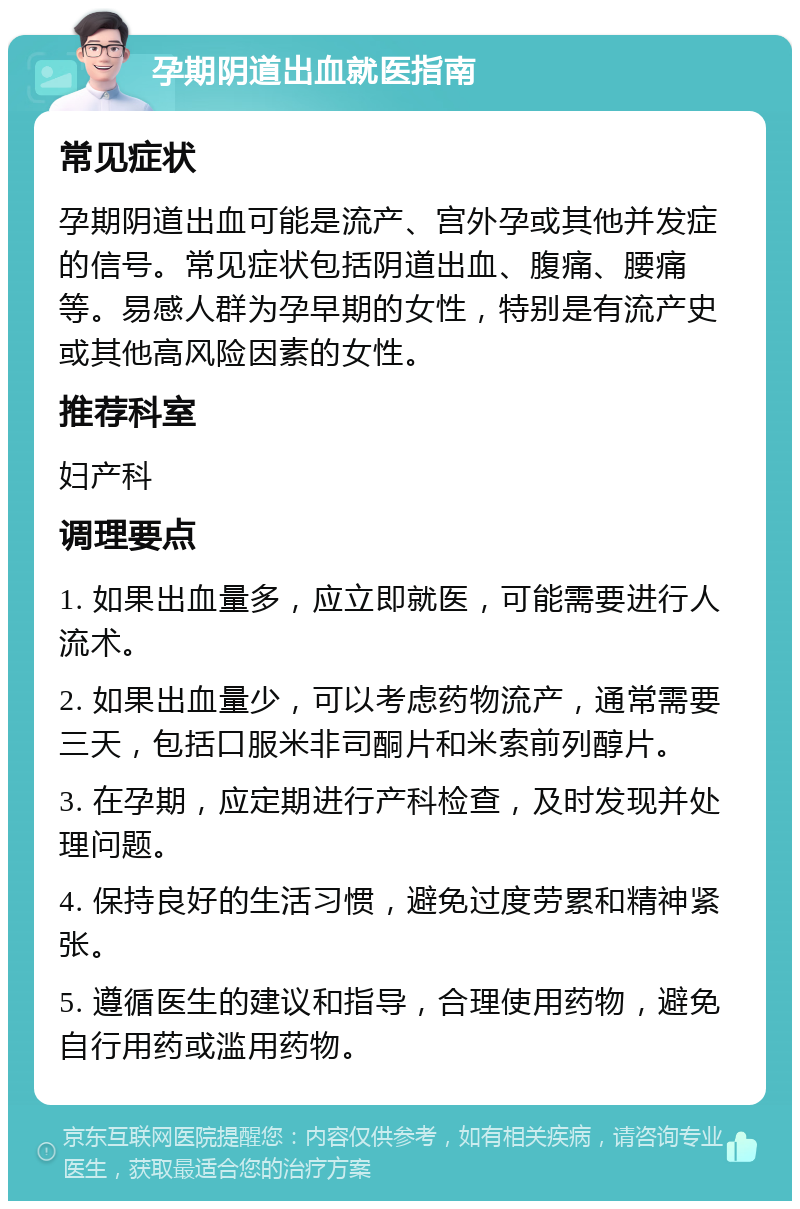 孕期阴道出血就医指南 常见症状 孕期阴道出血可能是流产、宫外孕或其他并发症的信号。常见症状包括阴道出血、腹痛、腰痛等。易感人群为孕早期的女性，特别是有流产史或其他高风险因素的女性。 推荐科室 妇产科 调理要点 1. 如果出血量多，应立即就医，可能需要进行人流术。 2. 如果出血量少，可以考虑药物流产，通常需要三天，包括口服米非司酮片和米索前列醇片。 3. 在孕期，应定期进行产科检查，及时发现并处理问题。 4. 保持良好的生活习惯，避免过度劳累和精神紧张。 5. 遵循医生的建议和指导，合理使用药物，避免自行用药或滥用药物。