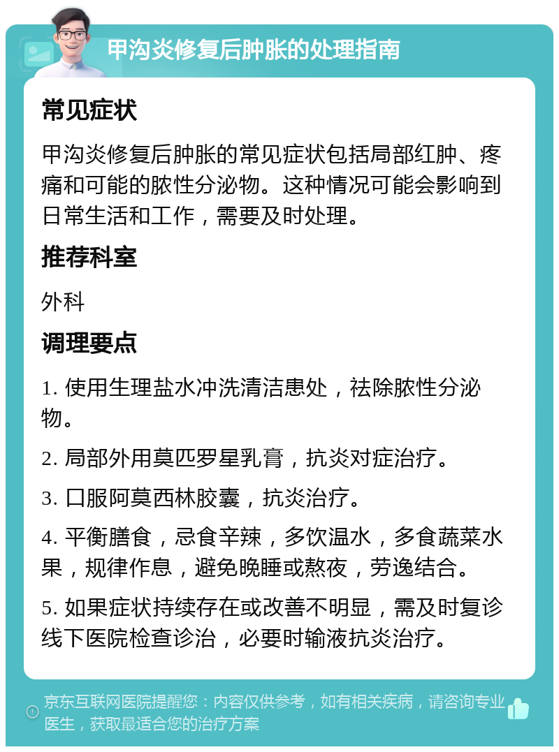 甲沟炎修复后肿胀的处理指南 常见症状 甲沟炎修复后肿胀的常见症状包括局部红肿、疼痛和可能的脓性分泌物。这种情况可能会影响到日常生活和工作，需要及时处理。 推荐科室 外科 调理要点 1. 使用生理盐水冲洗清洁患处，祛除脓性分泌物。 2. 局部外用莫匹罗星乳膏，抗炎对症治疗。 3. 口服阿莫西林胶囊，抗炎治疗。 4. 平衡膳食，忌食辛辣，多饮温水，多食蔬菜水果，规律作息，避免晚睡或熬夜，劳逸结合。 5. 如果症状持续存在或改善不明显，需及时复诊线下医院检查诊治，必要时输液抗炎治疗。