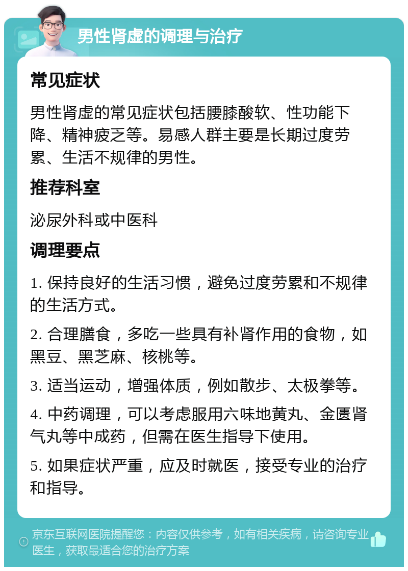 男性肾虚的调理与治疗 常见症状 男性肾虚的常见症状包括腰膝酸软、性功能下降、精神疲乏等。易感人群主要是长期过度劳累、生活不规律的男性。 推荐科室 泌尿外科或中医科 调理要点 1. 保持良好的生活习惯，避免过度劳累和不规律的生活方式。 2. 合理膳食，多吃一些具有补肾作用的食物，如黑豆、黑芝麻、核桃等。 3. 适当运动，增强体质，例如散步、太极拳等。 4. 中药调理，可以考虑服用六味地黄丸、金匮肾气丸等中成药，但需在医生指导下使用。 5. 如果症状严重，应及时就医，接受专业的治疗和指导。