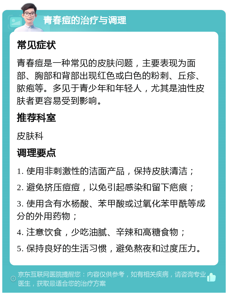 青春痘的治疗与调理 常见症状 青春痘是一种常见的皮肤问题，主要表现为面部、胸部和背部出现红色或白色的粉刺、丘疹、脓疱等。多见于青少年和年轻人，尤其是油性皮肤者更容易受到影响。 推荐科室 皮肤科 调理要点 1. 使用非刺激性的洁面产品，保持皮肤清洁； 2. 避免挤压痘痘，以免引起感染和留下疤痕； 3. 使用含有水杨酸、苯甲酸或过氧化苯甲酰等成分的外用药物； 4. 注意饮食，少吃油腻、辛辣和高糖食物； 5. 保持良好的生活习惯，避免熬夜和过度压力。