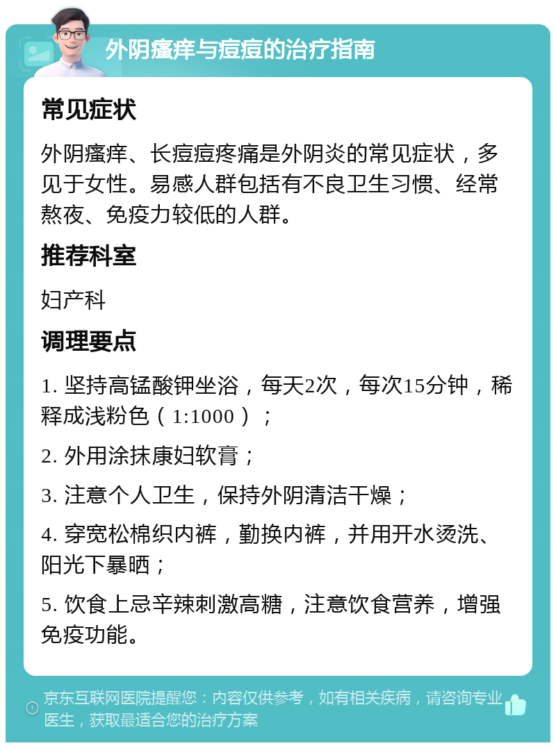 外阴瘙痒与痘痘的治疗指南 常见症状 外阴瘙痒、长痘痘疼痛是外阴炎的常见症状，多见于女性。易感人群包括有不良卫生习惯、经常熬夜、免疫力较低的人群。 推荐科室 妇产科 调理要点 1. 坚持高锰酸钾坐浴，每天2次，每次15分钟，稀释成浅粉色（1:1000）； 2. 外用涂抹康妇软膏； 3. 注意个人卫生，保持外阴清洁干燥； 4. 穿宽松棉织内裤，勤换内裤，并用开水烫洗、阳光下暴晒； 5. 饮食上忌辛辣刺激高糖，注意饮食营养，增强免疫功能。