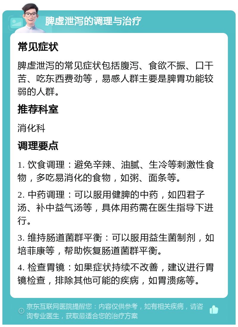 脾虚泄泻的调理与治疗 常见症状 脾虚泄泻的常见症状包括腹泻、食欲不振、口干苦、吃东西费劲等，易感人群主要是脾胃功能较弱的人群。 推荐科室 消化科 调理要点 1. 饮食调理：避免辛辣、油腻、生冷等刺激性食物，多吃易消化的食物，如粥、面条等。 2. 中药调理：可以服用健脾的中药，如四君子汤、补中益气汤等，具体用药需在医生指导下进行。 3. 维持肠道菌群平衡：可以服用益生菌制剂，如培菲康等，帮助恢复肠道菌群平衡。 4. 检查胃镜：如果症状持续不改善，建议进行胃镜检查，排除其他可能的疾病，如胃溃疡等。