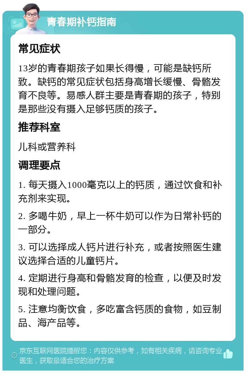 青春期补钙指南 常见症状 13岁的青春期孩子如果长得慢，可能是缺钙所致。缺钙的常见症状包括身高增长缓慢、骨骼发育不良等。易感人群主要是青春期的孩子，特别是那些没有摄入足够钙质的孩子。 推荐科室 儿科或营养科 调理要点 1. 每天摄入1000毫克以上的钙质，通过饮食和补充剂来实现。 2. 多喝牛奶，早上一杯牛奶可以作为日常补钙的一部分。 3. 可以选择成人钙片进行补充，或者按照医生建议选择合适的儿童钙片。 4. 定期进行身高和骨骼发育的检查，以便及时发现和处理问题。 5. 注意均衡饮食，多吃富含钙质的食物，如豆制品、海产品等。