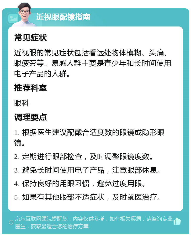 近视眼配镜指南 常见症状 近视眼的常见症状包括看远处物体模糊、头痛、眼疲劳等。易感人群主要是青少年和长时间使用电子产品的人群。 推荐科室 眼科 调理要点 1. 根据医生建议配戴合适度数的眼镜或隐形眼镜。 2. 定期进行眼部检查，及时调整眼镜度数。 3. 避免长时间使用电子产品，注意眼部休息。 4. 保持良好的用眼习惯，避免过度用眼。 5. 如果有其他眼部不适症状，及时就医治疗。