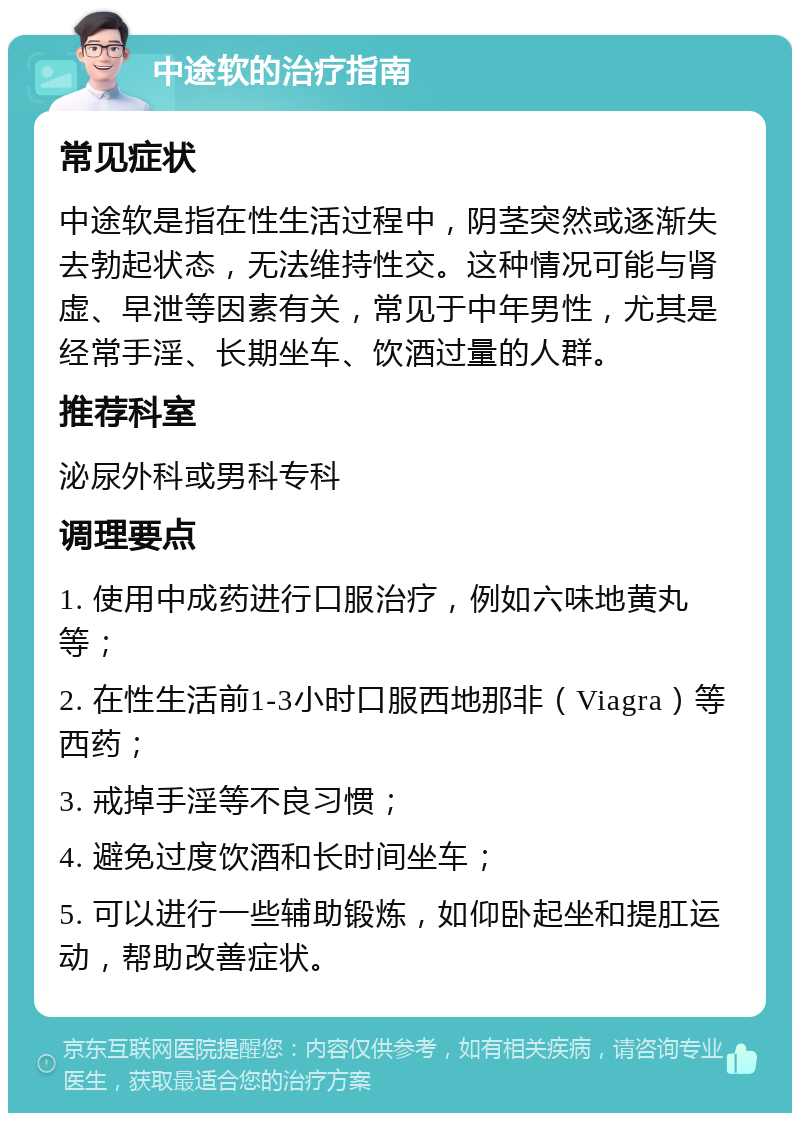 中途软的治疗指南 常见症状 中途软是指在性生活过程中，阴茎突然或逐渐失去勃起状态，无法维持性交。这种情况可能与肾虚、早泄等因素有关，常见于中年男性，尤其是经常手淫、长期坐车、饮酒过量的人群。 推荐科室 泌尿外科或男科专科 调理要点 1. 使用中成药进行口服治疗，例如六味地黄丸等； 2. 在性生活前1-3小时口服西地那非（Viagra）等西药； 3. 戒掉手淫等不良习惯； 4. 避免过度饮酒和长时间坐车； 5. 可以进行一些辅助锻炼，如仰卧起坐和提肛运动，帮助改善症状。