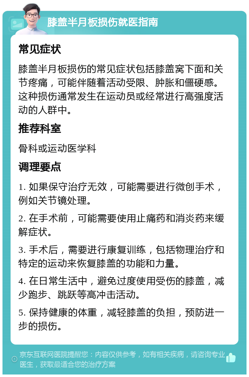 膝盖半月板损伤就医指南 常见症状 膝盖半月板损伤的常见症状包括膝盖窝下面和关节疼痛，可能伴随着活动受限、肿胀和僵硬感。这种损伤通常发生在运动员或经常进行高强度活动的人群中。 推荐科室 骨科或运动医学科 调理要点 1. 如果保守治疗无效，可能需要进行微创手术，例如关节镜处理。 2. 在手术前，可能需要使用止痛药和消炎药来缓解症状。 3. 手术后，需要进行康复训练，包括物理治疗和特定的运动来恢复膝盖的功能和力量。 4. 在日常生活中，避免过度使用受伤的膝盖，减少跑步、跳跃等高冲击活动。 5. 保持健康的体重，减轻膝盖的负担，预防进一步的损伤。