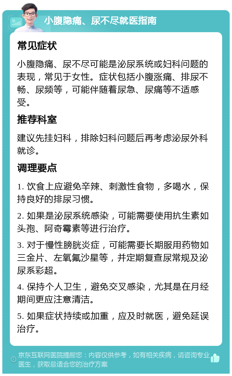 小腹隐痛、尿不尽就医指南 常见症状 小腹隐痛、尿不尽可能是泌尿系统或妇科问题的表现，常见于女性。症状包括小腹涨痛、排尿不畅、尿频等，可能伴随着尿急、尿痛等不适感受。 推荐科室 建议先挂妇科，排除妇科问题后再考虑泌尿外科就诊。 调理要点 1. 饮食上应避免辛辣、刺激性食物，多喝水，保持良好的排尿习惯。 2. 如果是泌尿系统感染，可能需要使用抗生素如头孢、阿奇霉素等进行治疗。 3. 对于慢性膀胱炎症，可能需要长期服用药物如三金片、左氧氟沙星等，并定期复查尿常规及泌尿系彩超。 4. 保持个人卫生，避免交叉感染，尤其是在月经期间更应注意清洁。 5. 如果症状持续或加重，应及时就医，避免延误治疗。