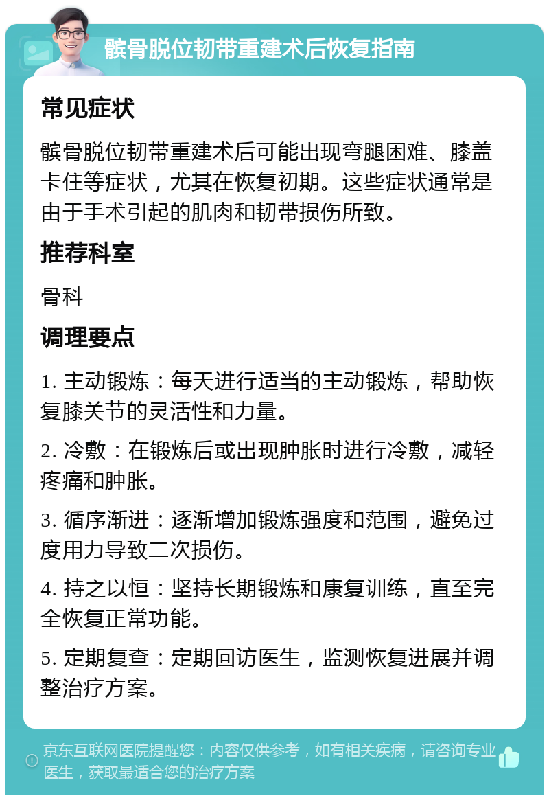 髌骨脱位韧带重建术后恢复指南 常见症状 髌骨脱位韧带重建术后可能出现弯腿困难、膝盖卡住等症状，尤其在恢复初期。这些症状通常是由于手术引起的肌肉和韧带损伤所致。 推荐科室 骨科 调理要点 1. 主动锻炼：每天进行适当的主动锻炼，帮助恢复膝关节的灵活性和力量。 2. 冷敷：在锻炼后或出现肿胀时进行冷敷，减轻疼痛和肿胀。 3. 循序渐进：逐渐增加锻炼强度和范围，避免过度用力导致二次损伤。 4. 持之以恒：坚持长期锻炼和康复训练，直至完全恢复正常功能。 5. 定期复查：定期回访医生，监测恢复进展并调整治疗方案。