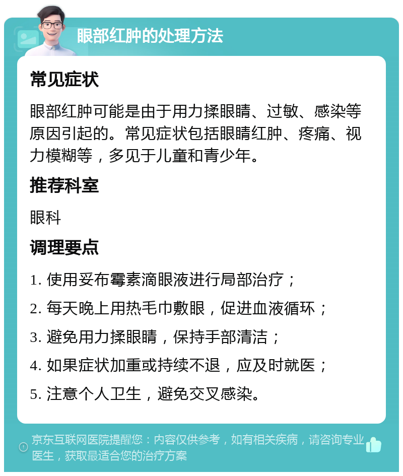 眼部红肿的处理方法 常见症状 眼部红肿可能是由于用力揉眼睛、过敏、感染等原因引起的。常见症状包括眼睛红肿、疼痛、视力模糊等，多见于儿童和青少年。 推荐科室 眼科 调理要点 1. 使用妥布霉素滴眼液进行局部治疗； 2. 每天晚上用热毛巾敷眼，促进血液循环； 3. 避免用力揉眼睛，保持手部清洁； 4. 如果症状加重或持续不退，应及时就医； 5. 注意个人卫生，避免交叉感染。