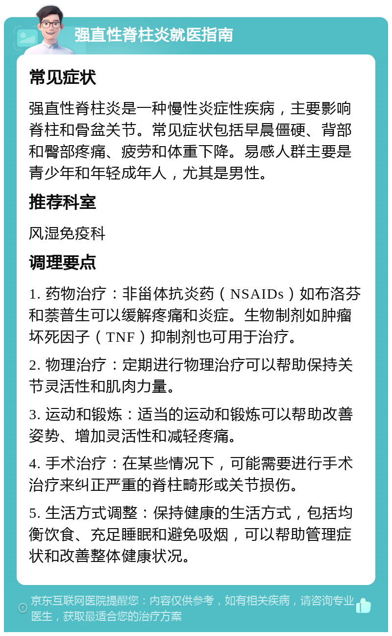 强直性脊柱炎就医指南 常见症状 强直性脊柱炎是一种慢性炎症性疾病，主要影响脊柱和骨盆关节。常见症状包括早晨僵硬、背部和臀部疼痛、疲劳和体重下降。易感人群主要是青少年和年轻成年人，尤其是男性。 推荐科室 风湿免疫科 调理要点 1. 药物治疗：非甾体抗炎药（NSAIDs）如布洛芬和萘普生可以缓解疼痛和炎症。生物制剂如肿瘤坏死因子（TNF）抑制剂也可用于治疗。 2. 物理治疗：定期进行物理治疗可以帮助保持关节灵活性和肌肉力量。 3. 运动和锻炼：适当的运动和锻炼可以帮助改善姿势、增加灵活性和减轻疼痛。 4. 手术治疗：在某些情况下，可能需要进行手术治疗来纠正严重的脊柱畸形或关节损伤。 5. 生活方式调整：保持健康的生活方式，包括均衡饮食、充足睡眠和避免吸烟，可以帮助管理症状和改善整体健康状况。