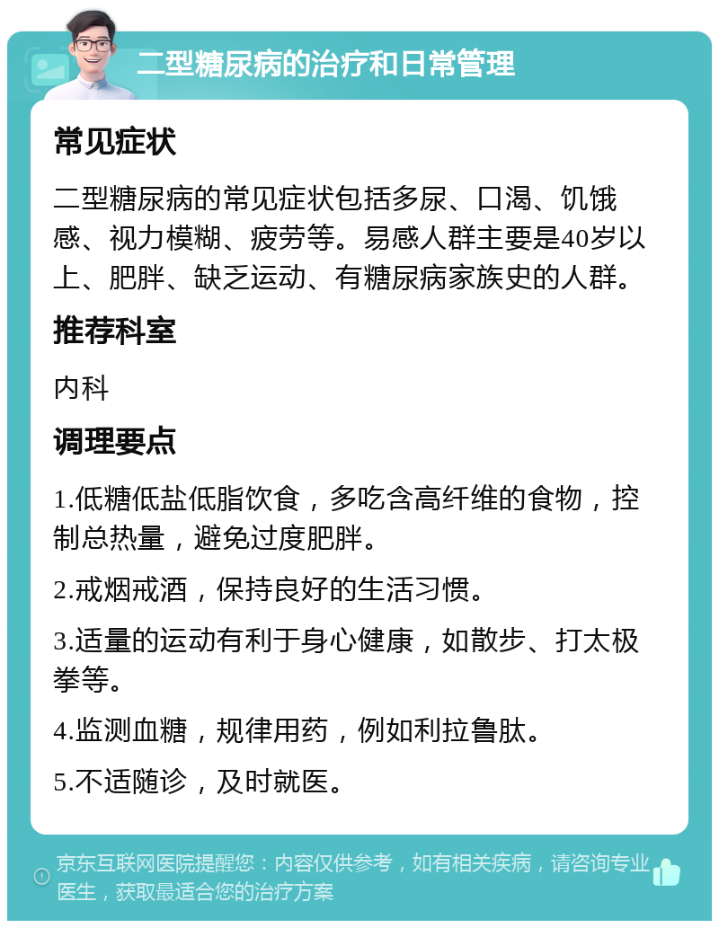 二型糖尿病的治疗和日常管理 常见症状 二型糖尿病的常见症状包括多尿、口渴、饥饿感、视力模糊、疲劳等。易感人群主要是40岁以上、肥胖、缺乏运动、有糖尿病家族史的人群。 推荐科室 内科 调理要点 1.低糖低盐低脂饮食，多吃含高纤维的食物，控制总热量，避免过度肥胖。 2.戒烟戒酒，保持良好的生活习惯。 3.适量的运动有利于身心健康，如散步、打太极拳等。 4.监测血糖，规律用药，例如利拉鲁肽。 5.不适随诊，及时就医。