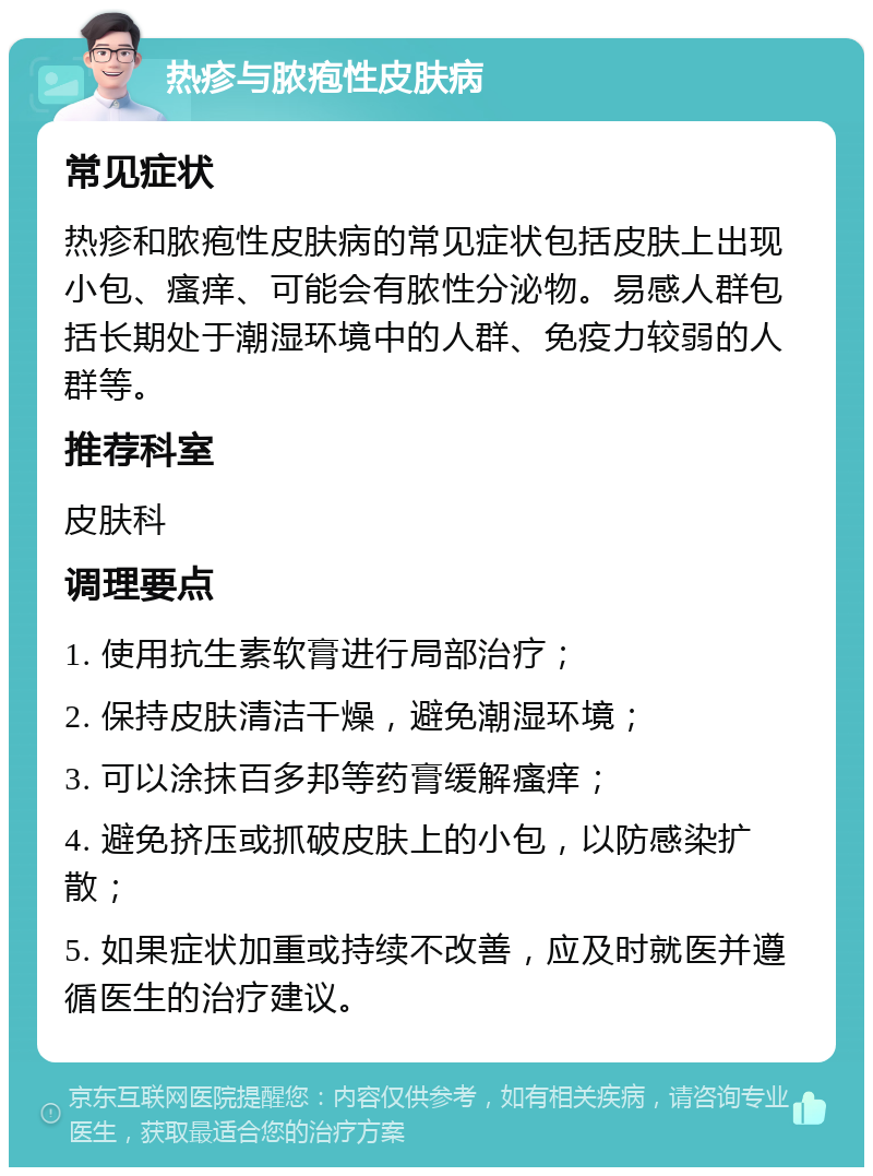 热疹与脓疱性皮肤病 常见症状 热疹和脓疱性皮肤病的常见症状包括皮肤上出现小包、瘙痒、可能会有脓性分泌物。易感人群包括长期处于潮湿环境中的人群、免疫力较弱的人群等。 推荐科室 皮肤科 调理要点 1. 使用抗生素软膏进行局部治疗； 2. 保持皮肤清洁干燥，避免潮湿环境； 3. 可以涂抹百多邦等药膏缓解瘙痒； 4. 避免挤压或抓破皮肤上的小包，以防感染扩散； 5. 如果症状加重或持续不改善，应及时就医并遵循医生的治疗建议。