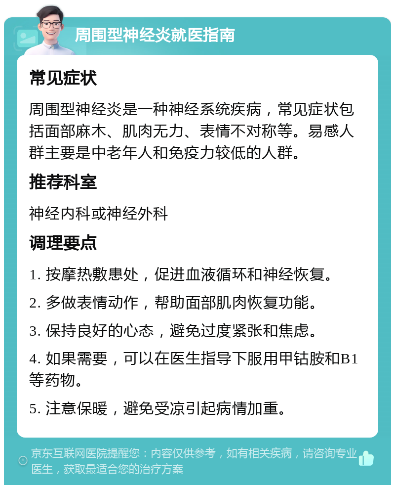 周围型神经炎就医指南 常见症状 周围型神经炎是一种神经系统疾病，常见症状包括面部麻木、肌肉无力、表情不对称等。易感人群主要是中老年人和免疫力较低的人群。 推荐科室 神经内科或神经外科 调理要点 1. 按摩热敷患处，促进血液循环和神经恢复。 2. 多做表情动作，帮助面部肌肉恢复功能。 3. 保持良好的心态，避免过度紧张和焦虑。 4. 如果需要，可以在医生指导下服用甲钴胺和B1等药物。 5. 注意保暖，避免受凉引起病情加重。