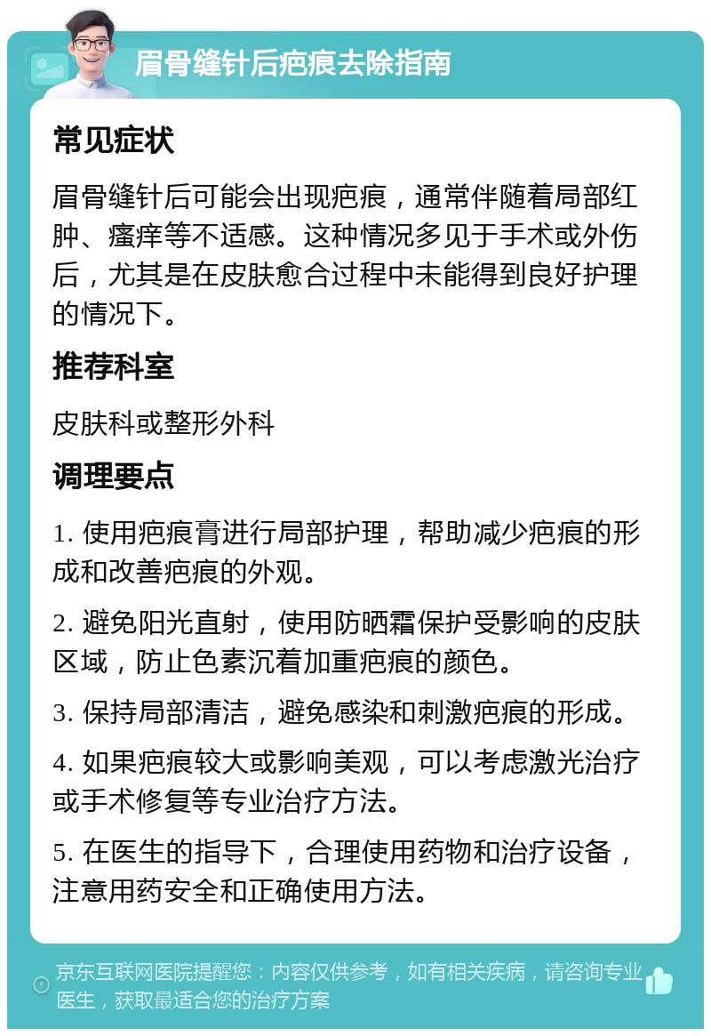 眉骨缝针后疤痕去除指南 常见症状 眉骨缝针后可能会出现疤痕，通常伴随着局部红肿、瘙痒等不适感。这种情况多见于手术或外伤后，尤其是在皮肤愈合过程中未能得到良好护理的情况下。 推荐科室 皮肤科或整形外科 调理要点 1. 使用疤痕膏进行局部护理，帮助减少疤痕的形成和改善疤痕的外观。 2. 避免阳光直射，使用防晒霜保护受影响的皮肤区域，防止色素沉着加重疤痕的颜色。 3. 保持局部清洁，避免感染和刺激疤痕的形成。 4. 如果疤痕较大或影响美观，可以考虑激光治疗或手术修复等专业治疗方法。 5. 在医生的指导下，合理使用药物和治疗设备，注意用药安全和正确使用方法。