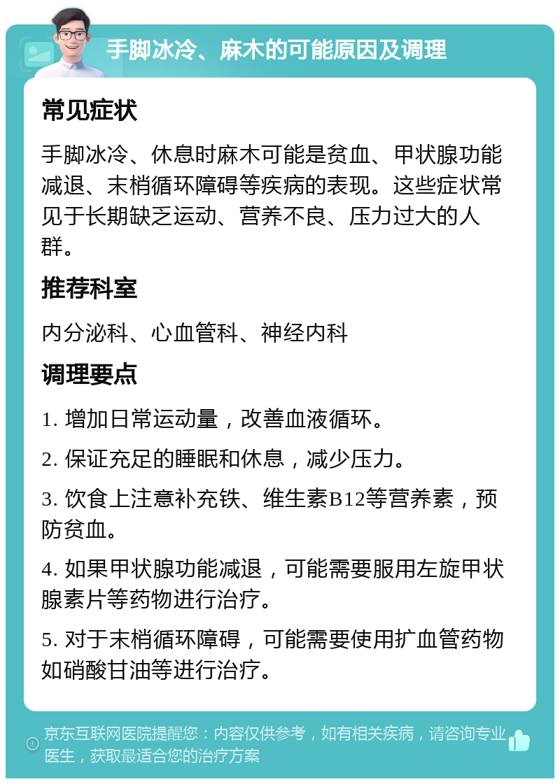 手脚冰冷、麻木的可能原因及调理 常见症状 手脚冰冷、休息时麻木可能是贫血、甲状腺功能减退、末梢循环障碍等疾病的表现。这些症状常见于长期缺乏运动、营养不良、压力过大的人群。 推荐科室 内分泌科、心血管科、神经内科 调理要点 1. 增加日常运动量，改善血液循环。 2. 保证充足的睡眠和休息，减少压力。 3. 饮食上注意补充铁、维生素B12等营养素，预防贫血。 4. 如果甲状腺功能减退，可能需要服用左旋甲状腺素片等药物进行治疗。 5. 对于末梢循环障碍，可能需要使用扩血管药物如硝酸甘油等进行治疗。