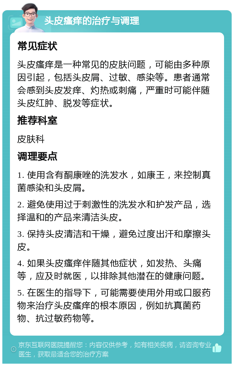 头皮瘙痒的治疗与调理 常见症状 头皮瘙痒是一种常见的皮肤问题，可能由多种原因引起，包括头皮屑、过敏、感染等。患者通常会感到头皮发痒、灼热或刺痛，严重时可能伴随头皮红肿、脱发等症状。 推荐科室 皮肤科 调理要点 1. 使用含有酮康唑的洗发水，如康王，来控制真菌感染和头皮屑。 2. 避免使用过于刺激性的洗发水和护发产品，选择温和的产品来清洁头皮。 3. 保持头皮清洁和干燥，避免过度出汗和摩擦头皮。 4. 如果头皮瘙痒伴随其他症状，如发热、头痛等，应及时就医，以排除其他潜在的健康问题。 5. 在医生的指导下，可能需要使用外用或口服药物来治疗头皮瘙痒的根本原因，例如抗真菌药物、抗过敏药物等。