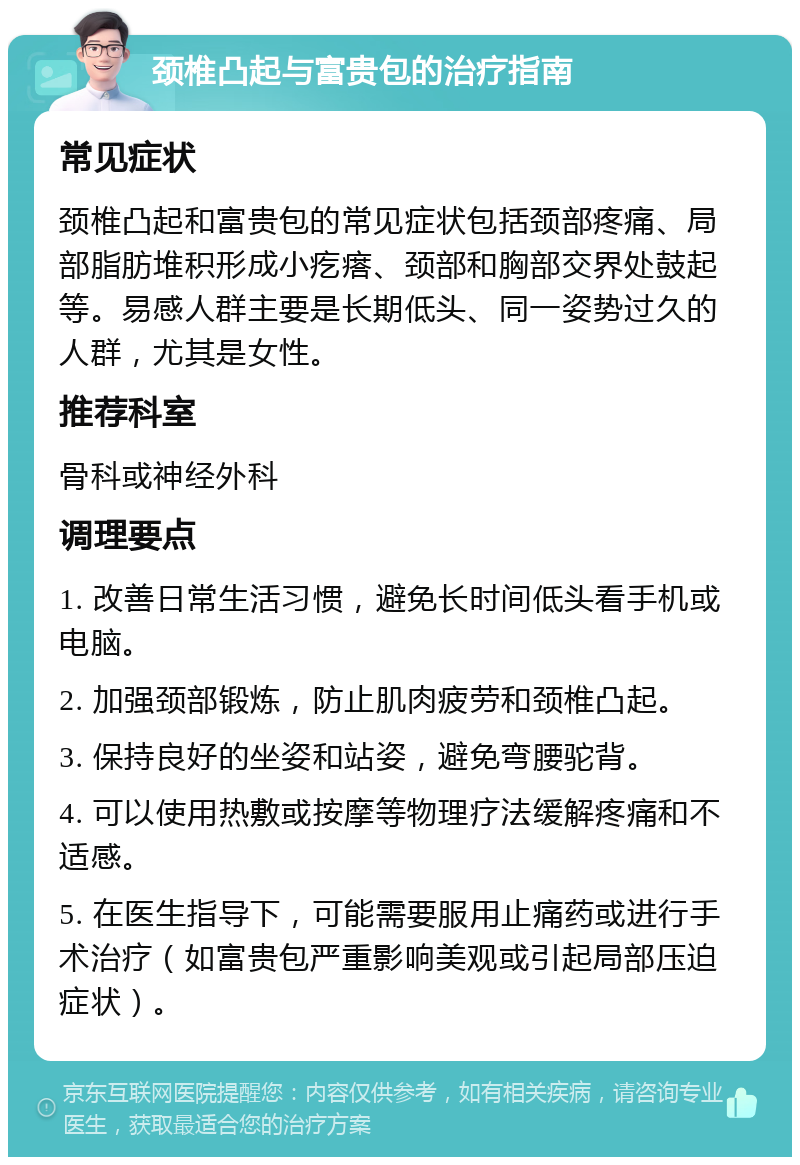 颈椎凸起与富贵包的治疗指南 常见症状 颈椎凸起和富贵包的常见症状包括颈部疼痛、局部脂肪堆积形成小疙瘩、颈部和胸部交界处鼓起等。易感人群主要是长期低头、同一姿势过久的人群，尤其是女性。 推荐科室 骨科或神经外科 调理要点 1. 改善日常生活习惯，避免长时间低头看手机或电脑。 2. 加强颈部锻炼，防止肌肉疲劳和颈椎凸起。 3. 保持良好的坐姿和站姿，避免弯腰驼背。 4. 可以使用热敷或按摩等物理疗法缓解疼痛和不适感。 5. 在医生指导下，可能需要服用止痛药或进行手术治疗（如富贵包严重影响美观或引起局部压迫症状）。