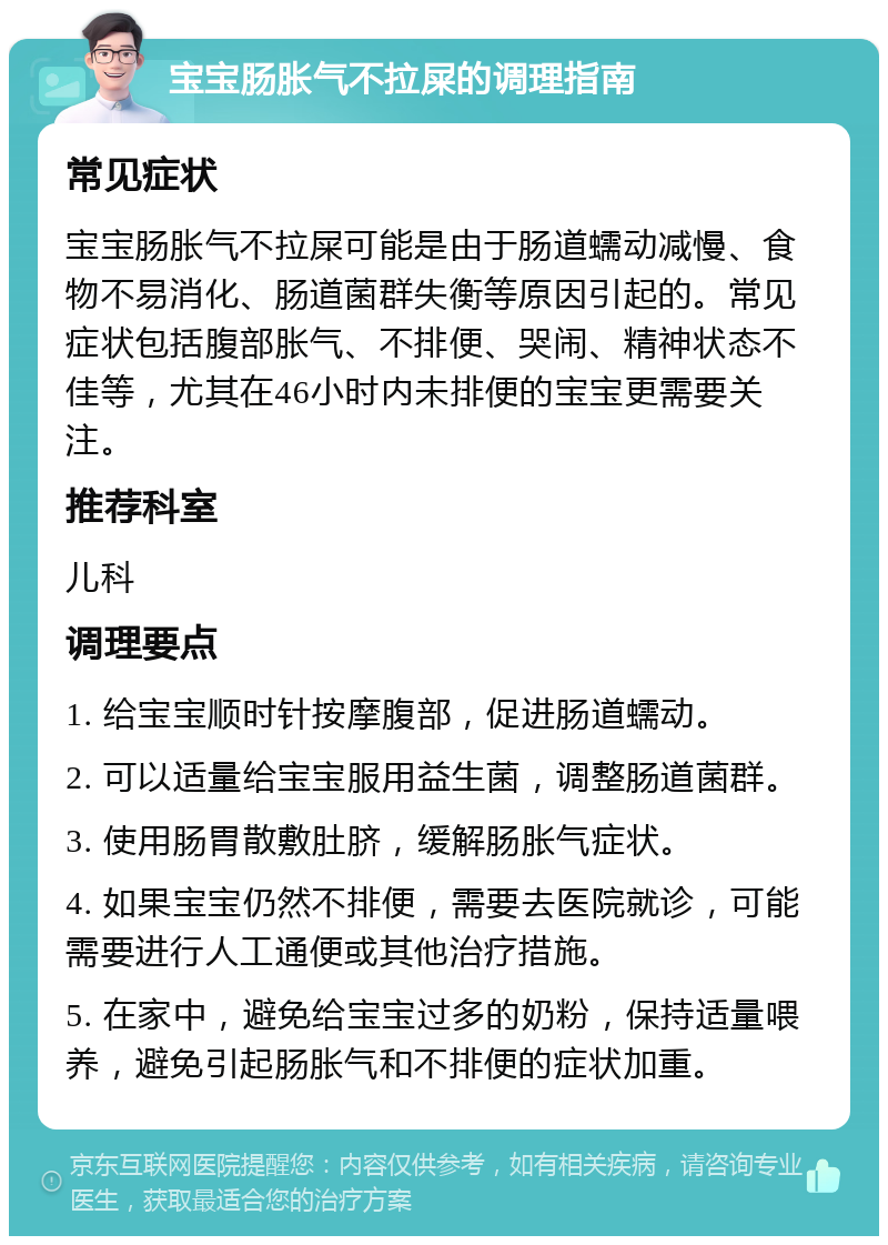 宝宝肠胀气不拉屎的调理指南 常见症状 宝宝肠胀气不拉屎可能是由于肠道蠕动减慢、食物不易消化、肠道菌群失衡等原因引起的。常见症状包括腹部胀气、不排便、哭闹、精神状态不佳等，尤其在46小时内未排便的宝宝更需要关注。 推荐科室 儿科 调理要点 1. 给宝宝顺时针按摩腹部，促进肠道蠕动。 2. 可以适量给宝宝服用益生菌，调整肠道菌群。 3. 使用肠胃散敷肚脐，缓解肠胀气症状。 4. 如果宝宝仍然不排便，需要去医院就诊，可能需要进行人工通便或其他治疗措施。 5. 在家中，避免给宝宝过多的奶粉，保持适量喂养，避免引起肠胀气和不排便的症状加重。