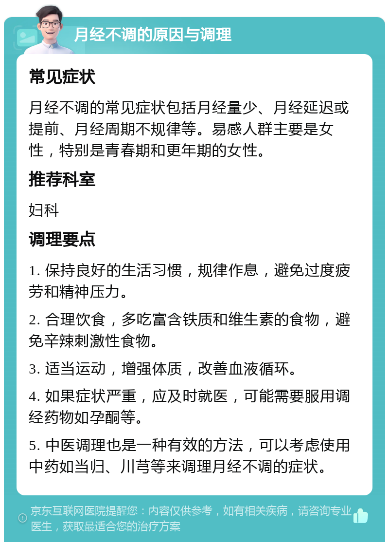 月经不调的原因与调理 常见症状 月经不调的常见症状包括月经量少、月经延迟或提前、月经周期不规律等。易感人群主要是女性，特别是青春期和更年期的女性。 推荐科室 妇科 调理要点 1. 保持良好的生活习惯，规律作息，避免过度疲劳和精神压力。 2. 合理饮食，多吃富含铁质和维生素的食物，避免辛辣刺激性食物。 3. 适当运动，增强体质，改善血液循环。 4. 如果症状严重，应及时就医，可能需要服用调经药物如孕酮等。 5. 中医调理也是一种有效的方法，可以考虑使用中药如当归、川芎等来调理月经不调的症状。