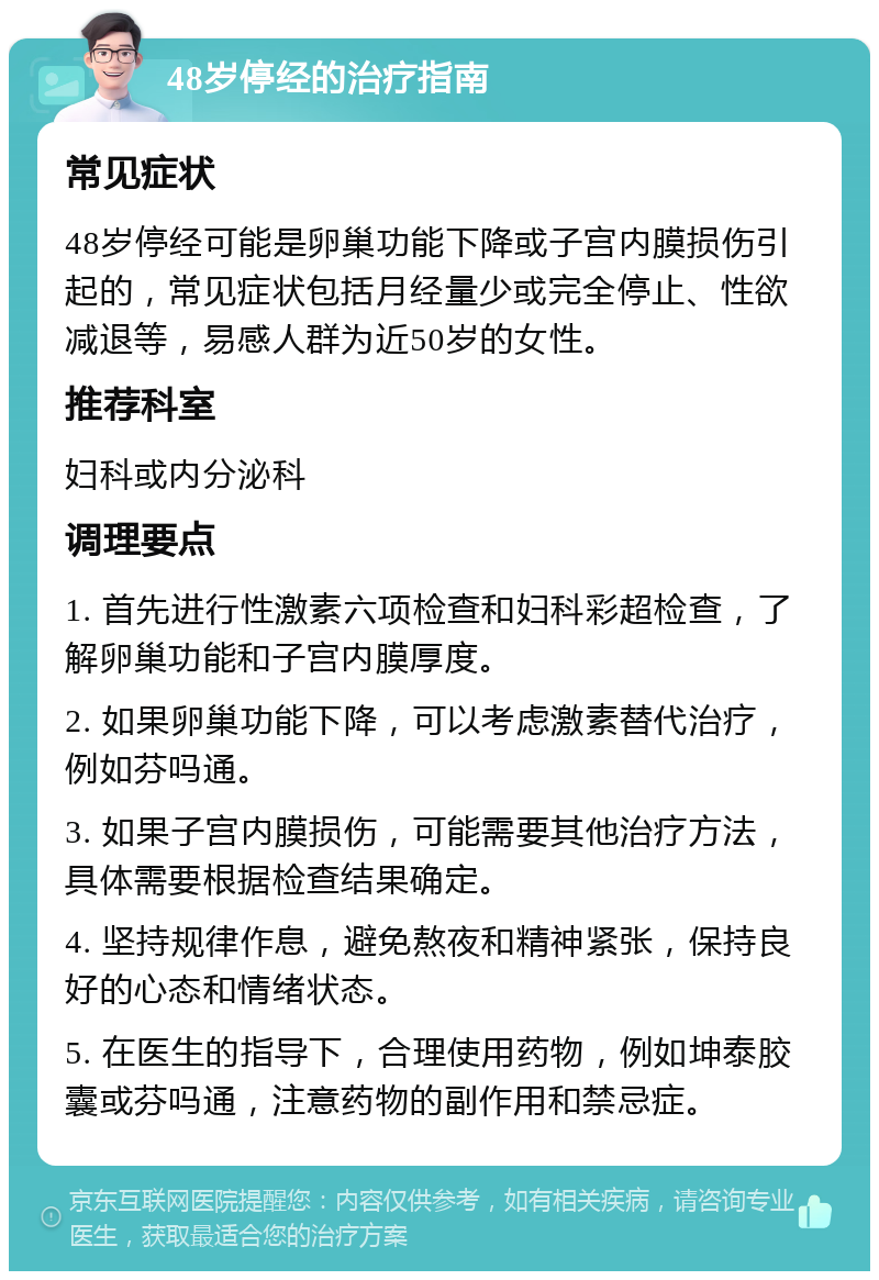 48岁停经的治疗指南 常见症状 48岁停经可能是卵巢功能下降或子宫内膜损伤引起的，常见症状包括月经量少或完全停止、性欲减退等，易感人群为近50岁的女性。 推荐科室 妇科或内分泌科 调理要点 1. 首先进行性激素六项检查和妇科彩超检查，了解卵巢功能和子宫内膜厚度。 2. 如果卵巢功能下降，可以考虑激素替代治疗，例如芬吗通。 3. 如果子宫内膜损伤，可能需要其他治疗方法，具体需要根据检查结果确定。 4. 坚持规律作息，避免熬夜和精神紧张，保持良好的心态和情绪状态。 5. 在医生的指导下，合理使用药物，例如坤泰胶囊或芬吗通，注意药物的副作用和禁忌症。