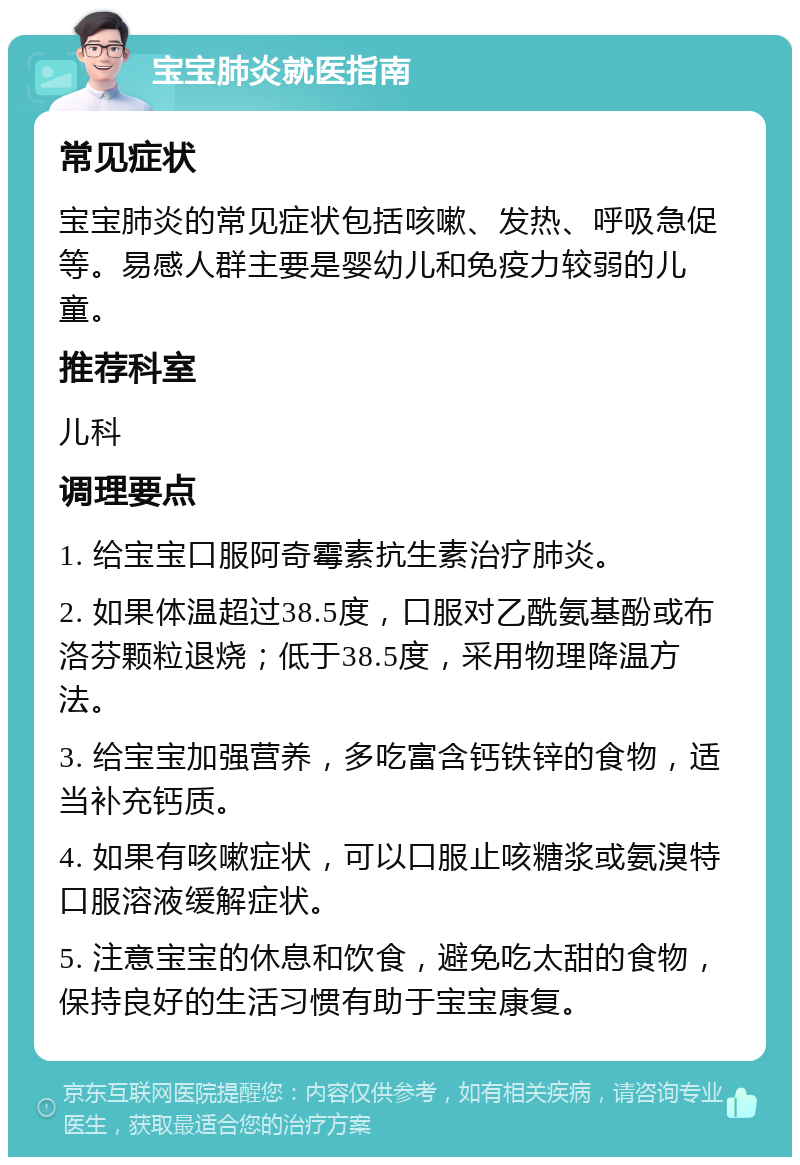 宝宝肺炎就医指南 常见症状 宝宝肺炎的常见症状包括咳嗽、发热、呼吸急促等。易感人群主要是婴幼儿和免疫力较弱的儿童。 推荐科室 儿科 调理要点 1. 给宝宝口服阿奇霉素抗生素治疗肺炎。 2. 如果体温超过38.5度，口服对乙酰氨基酚或布洛芬颗粒退烧；低于38.5度，采用物理降温方法。 3. 给宝宝加强营养，多吃富含钙铁锌的食物，适当补充钙质。 4. 如果有咳嗽症状，可以口服止咳糖浆或氨溴特口服溶液缓解症状。 5. 注意宝宝的休息和饮食，避免吃太甜的食物，保持良好的生活习惯有助于宝宝康复。