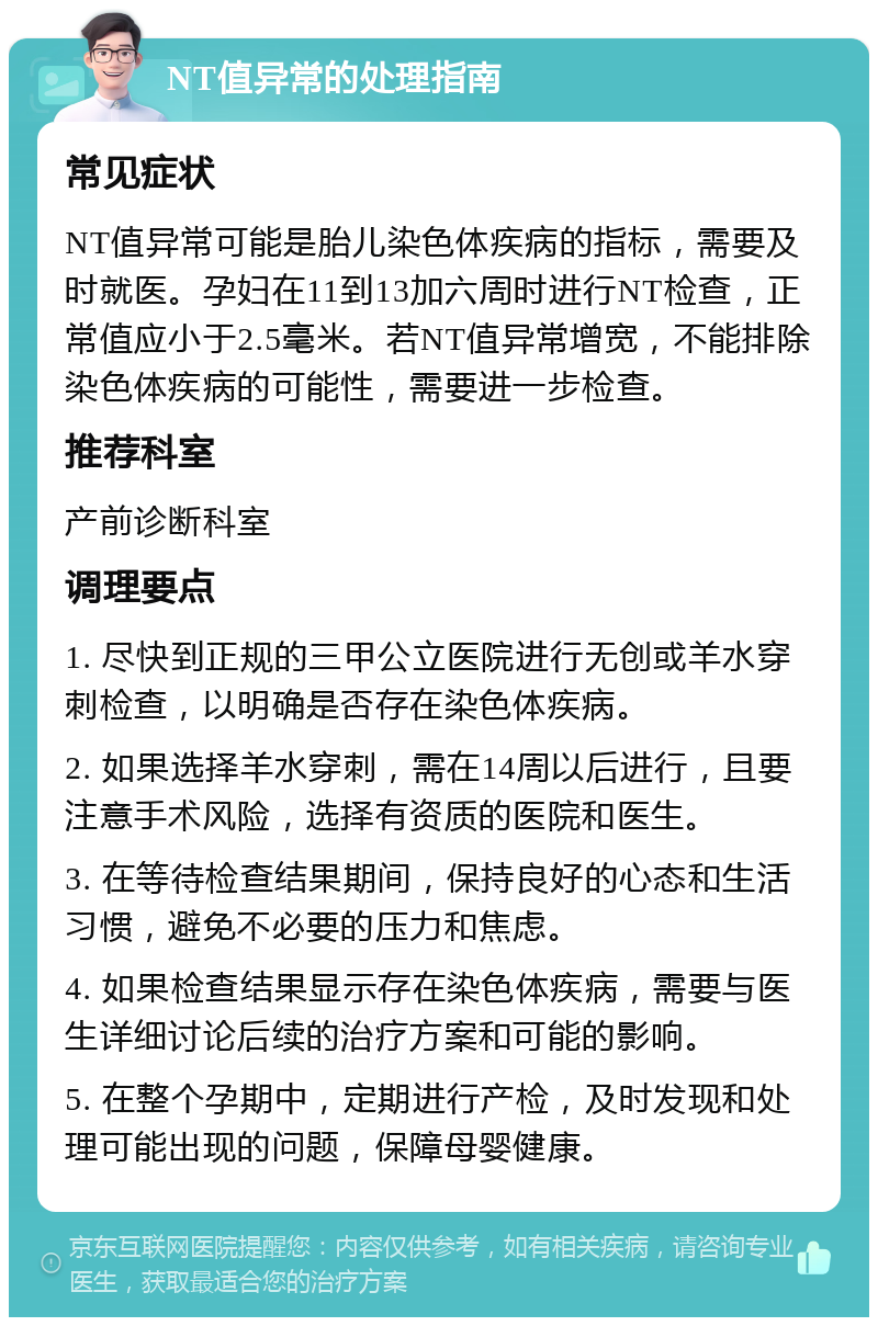 NT值异常的处理指南 常见症状 NT值异常可能是胎儿染色体疾病的指标，需要及时就医。孕妇在11到13加六周时进行NT检查，正常值应小于2.5毫米。若NT值异常增宽，不能排除染色体疾病的可能性，需要进一步检查。 推荐科室 产前诊断科室 调理要点 1. 尽快到正规的三甲公立医院进行无创或羊水穿刺检查，以明确是否存在染色体疾病。 2. 如果选择羊水穿刺，需在14周以后进行，且要注意手术风险，选择有资质的医院和医生。 3. 在等待检查结果期间，保持良好的心态和生活习惯，避免不必要的压力和焦虑。 4. 如果检查结果显示存在染色体疾病，需要与医生详细讨论后续的治疗方案和可能的影响。 5. 在整个孕期中，定期进行产检，及时发现和处理可能出现的问题，保障母婴健康。