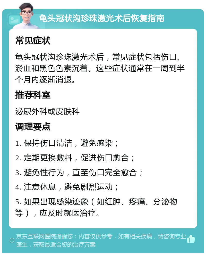 龟头冠状沟珍珠激光术后恢复指南 常见症状 龟头冠状沟珍珠激光术后，常见症状包括伤口、淤血和黑色色素沉着。这些症状通常在一周到半个月内逐渐消退。 推荐科室 泌尿外科或皮肤科 调理要点 1. 保持伤口清洁，避免感染； 2. 定期更换敷料，促进伤口愈合； 3. 避免性行为，直至伤口完全愈合； 4. 注意休息，避免剧烈运动； 5. 如果出现感染迹象（如红肿、疼痛、分泌物等），应及时就医治疗。