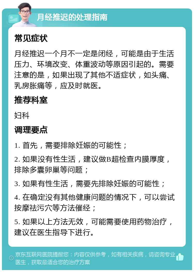 月经推迟的处理指南 常见症状 月经推迟一个月不一定是闭经，可能是由于生活压力、环境改变、体重波动等原因引起的。需要注意的是，如果出现了其他不适症状，如头痛、乳房胀痛等，应及时就医。 推荐科室 妇科 调理要点 1. 首先，需要排除妊娠的可能性； 2. 如果没有性生活，建议做B超检查内膜厚度，排除多囊卵巢等问题； 3. 如果有性生活，需要先排除妊娠的可能性； 4. 在确定没有其他健康问题的情况下，可以尝试按摩祛污穴等方法催经； 5. 如果以上方法无效，可能需要使用药物治疗，建议在医生指导下进行。