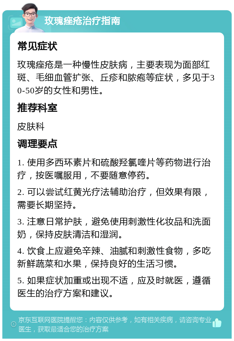 玫瑰痤疮治疗指南 常见症状 玫瑰痤疮是一种慢性皮肤病，主要表现为面部红斑、毛细血管扩张、丘疹和脓疱等症状，多见于30-50岁的女性和男性。 推荐科室 皮肤科 调理要点 1. 使用多西环素片和硫酸羟氯喹片等药物进行治疗，按医嘱服用，不要随意停药。 2. 可以尝试红黄光疗法辅助治疗，但效果有限，需要长期坚持。 3. 注意日常护肤，避免使用刺激性化妆品和洗面奶，保持皮肤清洁和湿润。 4. 饮食上应避免辛辣、油腻和刺激性食物，多吃新鲜蔬菜和水果，保持良好的生活习惯。 5. 如果症状加重或出现不适，应及时就医，遵循医生的治疗方案和建议。