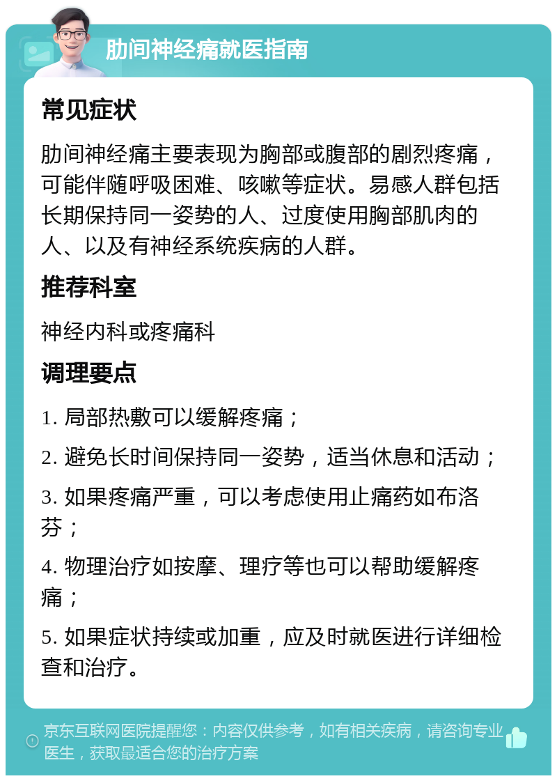 肋间神经痛就医指南 常见症状 肋间神经痛主要表现为胸部或腹部的剧烈疼痛，可能伴随呼吸困难、咳嗽等症状。易感人群包括长期保持同一姿势的人、过度使用胸部肌肉的人、以及有神经系统疾病的人群。 推荐科室 神经内科或疼痛科 调理要点 1. 局部热敷可以缓解疼痛； 2. 避免长时间保持同一姿势，适当休息和活动； 3. 如果疼痛严重，可以考虑使用止痛药如布洛芬； 4. 物理治疗如按摩、理疗等也可以帮助缓解疼痛； 5. 如果症状持续或加重，应及时就医进行详细检查和治疗。