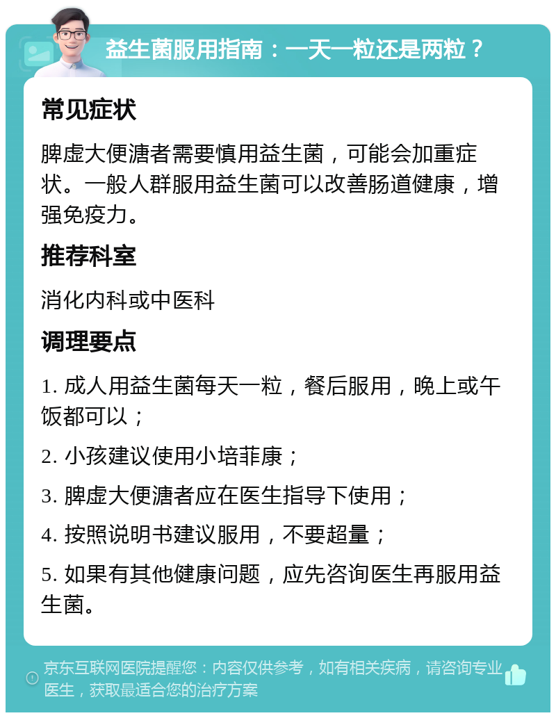 益生菌服用指南：一天一粒还是两粒？ 常见症状 脾虚大便溏者需要慎用益生菌，可能会加重症状。一般人群服用益生菌可以改善肠道健康，增强免疫力。 推荐科室 消化内科或中医科 调理要点 1. 成人用益生菌每天一粒，餐后服用，晚上或午饭都可以； 2. 小孩建议使用小培菲康； 3. 脾虚大便溏者应在医生指导下使用； 4. 按照说明书建议服用，不要超量； 5. 如果有其他健康问题，应先咨询医生再服用益生菌。