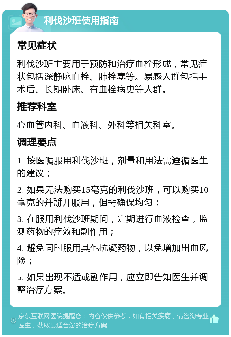 利伐沙班使用指南 常见症状 利伐沙班主要用于预防和治疗血栓形成，常见症状包括深静脉血栓、肺栓塞等。易感人群包括手术后、长期卧床、有血栓病史等人群。 推荐科室 心血管内科、血液科、外科等相关科室。 调理要点 1. 按医嘱服用利伐沙班，剂量和用法需遵循医生的建议； 2. 如果无法购买15毫克的利伐沙班，可以购买10毫克的并掰开服用，但需确保均匀； 3. 在服用利伐沙班期间，定期进行血液检查，监测药物的疗效和副作用； 4. 避免同时服用其他抗凝药物，以免增加出血风险； 5. 如果出现不适或副作用，应立即告知医生并调整治疗方案。