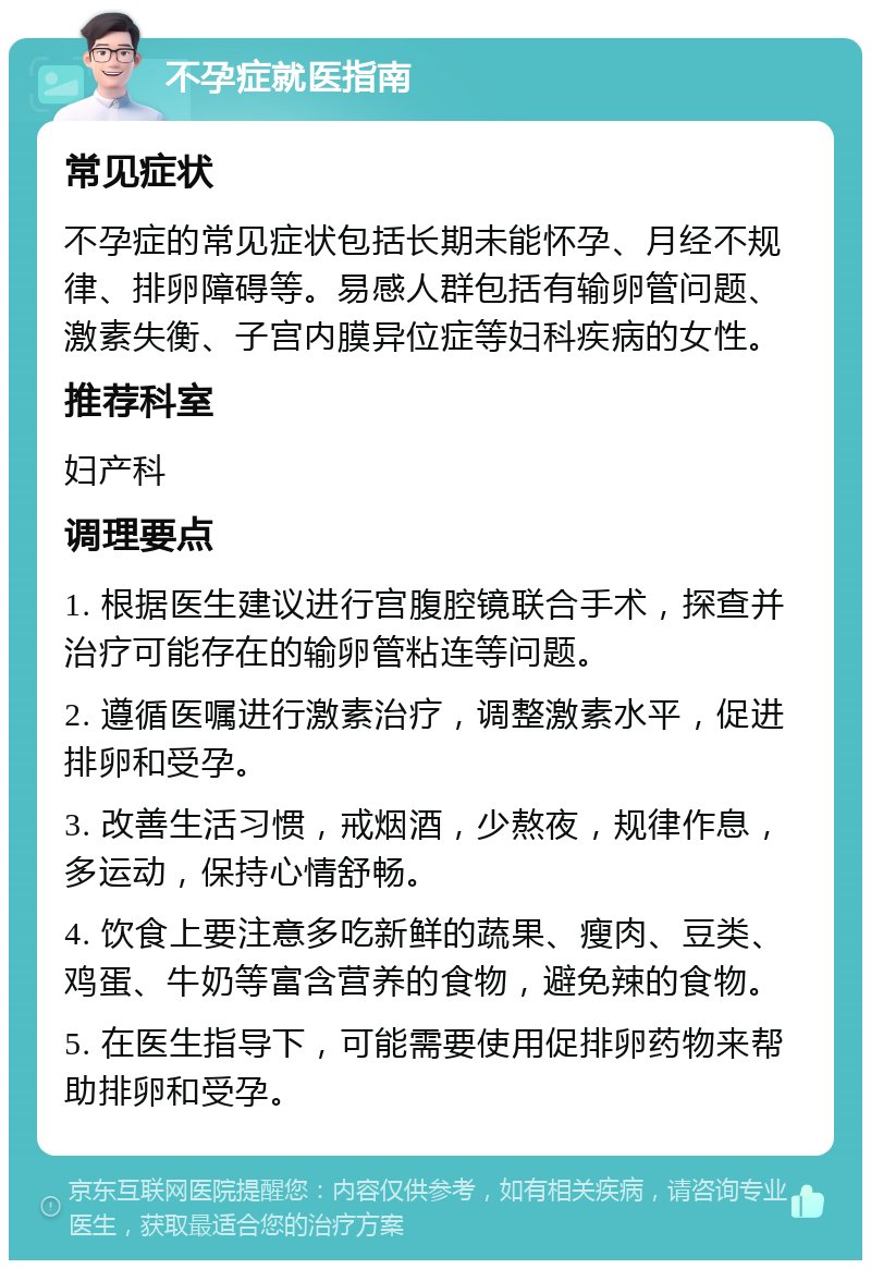 不孕症就医指南 常见症状 不孕症的常见症状包括长期未能怀孕、月经不规律、排卵障碍等。易感人群包括有输卵管问题、激素失衡、子宫内膜异位症等妇科疾病的女性。 推荐科室 妇产科 调理要点 1. 根据医生建议进行宫腹腔镜联合手术，探查并治疗可能存在的输卵管粘连等问题。 2. 遵循医嘱进行激素治疗，调整激素水平，促进排卵和受孕。 3. 改善生活习惯，戒烟酒，少熬夜，规律作息，多运动，保持心情舒畅。 4. 饮食上要注意多吃新鲜的蔬果、瘦肉、豆类、鸡蛋、牛奶等富含营养的食物，避免辣的食物。 5. 在医生指导下，可能需要使用促排卵药物来帮助排卵和受孕。