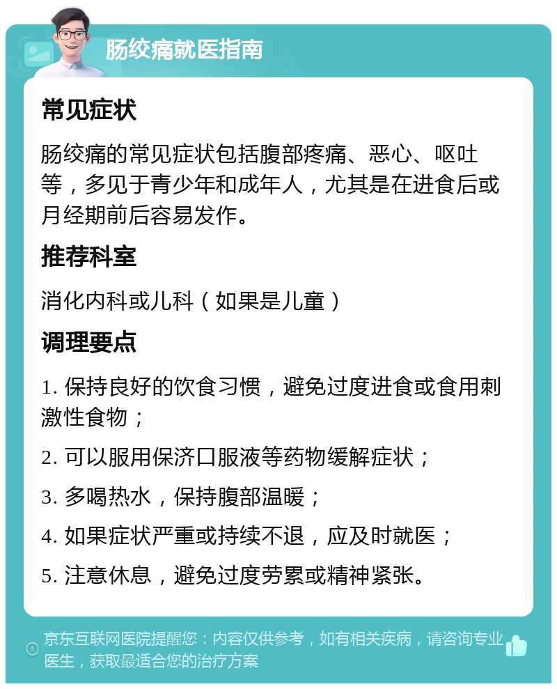 肠绞痛就医指南 常见症状 肠绞痛的常见症状包括腹部疼痛、恶心、呕吐等，多见于青少年和成年人，尤其是在进食后或月经期前后容易发作。 推荐科室 消化内科或儿科（如果是儿童） 调理要点 1. 保持良好的饮食习惯，避免过度进食或食用刺激性食物； 2. 可以服用保济口服液等药物缓解症状； 3. 多喝热水，保持腹部温暖； 4. 如果症状严重或持续不退，应及时就医； 5. 注意休息，避免过度劳累或精神紧张。