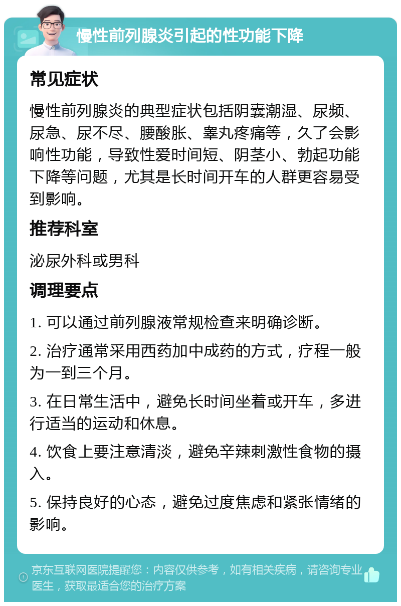 慢性前列腺炎引起的性功能下降 常见症状 慢性前列腺炎的典型症状包括阴囊潮湿、尿频、尿急、尿不尽、腰酸胀、睾丸疼痛等，久了会影响性功能，导致性爱时间短、阴茎小、勃起功能下降等问题，尤其是长时间开车的人群更容易受到影响。 推荐科室 泌尿外科或男科 调理要点 1. 可以通过前列腺液常规检查来明确诊断。 2. 治疗通常采用西药加中成药的方式，疗程一般为一到三个月。 3. 在日常生活中，避免长时间坐着或开车，多进行适当的运动和休息。 4. 饮食上要注意清淡，避免辛辣刺激性食物的摄入。 5. 保持良好的心态，避免过度焦虑和紧张情绪的影响。