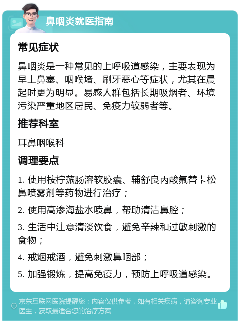 鼻咽炎就医指南 常见症状 鼻咽炎是一种常见的上呼吸道感染，主要表现为早上鼻塞、咽喉堵、刷牙恶心等症状，尤其在晨起时更为明显。易感人群包括长期吸烟者、环境污染严重地区居民、免疫力较弱者等。 推荐科室 耳鼻咽喉科 调理要点 1. 使用桉柠蒎肠溶软胶囊、辅舒良丙酸氟替卡松鼻喷雾剂等药物进行治疗； 2. 使用高渗海盐水喷鼻，帮助清洁鼻腔； 3. 生活中注意清淡饮食，避免辛辣和过敏刺激的食物； 4. 戒烟戒酒，避免刺激鼻咽部； 5. 加强锻炼，提高免疫力，预防上呼吸道感染。