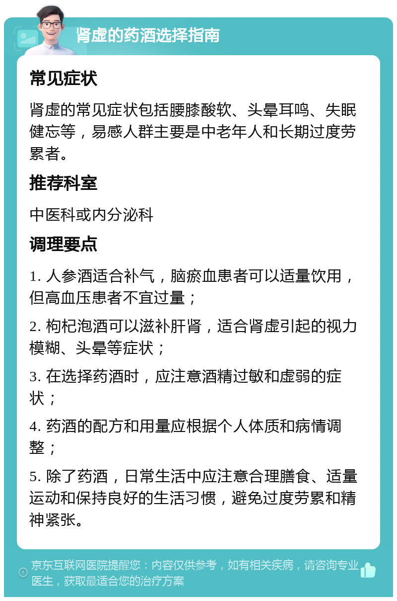 肾虚的药酒选择指南 常见症状 肾虚的常见症状包括腰膝酸软、头晕耳鸣、失眠健忘等，易感人群主要是中老年人和长期过度劳累者。 推荐科室 中医科或内分泌科 调理要点 1. 人参酒适合补气，脑瘀血患者可以适量饮用，但高血压患者不宜过量； 2. 枸杞泡酒可以滋补肝肾，适合肾虚引起的视力模糊、头晕等症状； 3. 在选择药酒时，应注意酒精过敏和虚弱的症状； 4. 药酒的配方和用量应根据个人体质和病情调整； 5. 除了药酒，日常生活中应注意合理膳食、适量运动和保持良好的生活习惯，避免过度劳累和精神紧张。