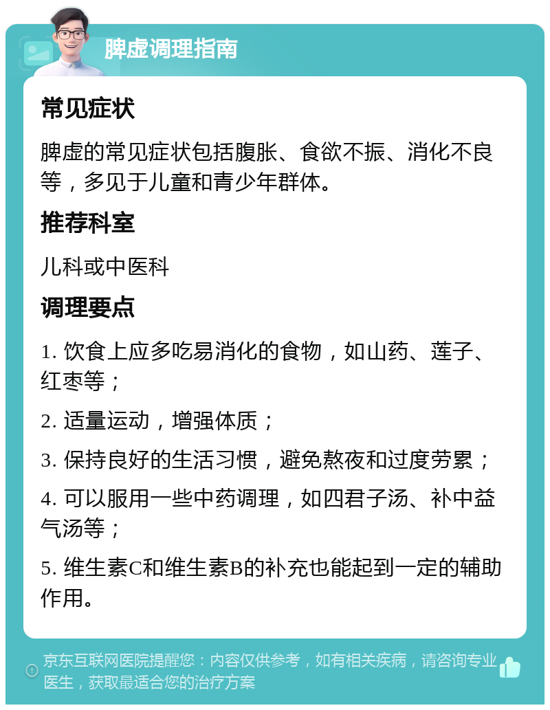 脾虚调理指南 常见症状 脾虚的常见症状包括腹胀、食欲不振、消化不良等，多见于儿童和青少年群体。 推荐科室 儿科或中医科 调理要点 1. 饮食上应多吃易消化的食物，如山药、莲子、红枣等； 2. 适量运动，增强体质； 3. 保持良好的生活习惯，避免熬夜和过度劳累； 4. 可以服用一些中药调理，如四君子汤、补中益气汤等； 5. 维生素C和维生素B的补充也能起到一定的辅助作用。